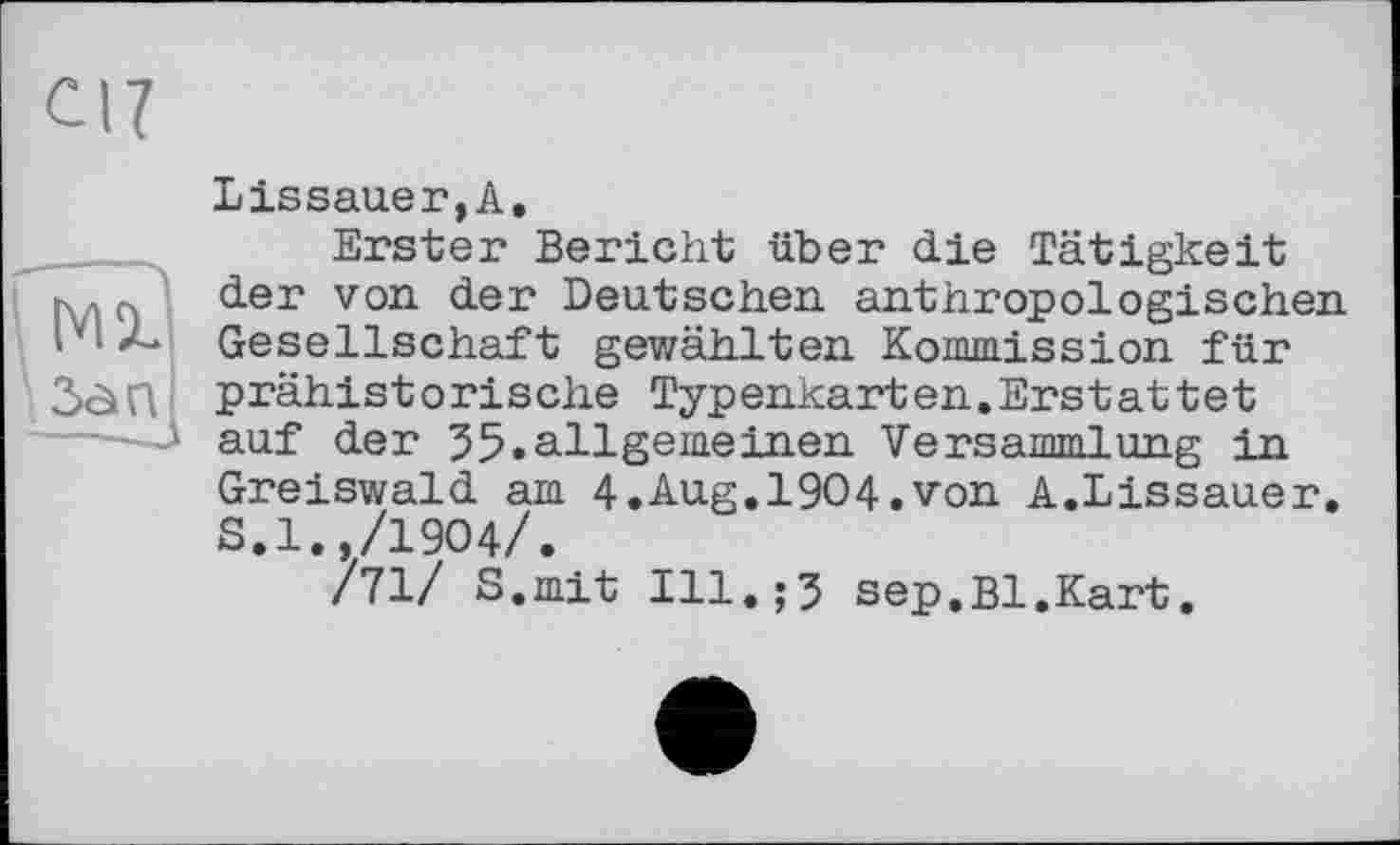 ﻿ci?
MX
Зап
Lissauer,A.
Erster Bericht über die Tätigkeit der von der Deutschen anthropologischen Gesellschaft gewählten Kommission für prähistorische Typenkarten.Erstattet auf der 55.allgemeinen Versammlung in Greiswald am 4.Aug.1904.von A.Lissauer. S.l.,/1904/.
/71/ S.mit Ill.;3 sep.Bl.Kart.